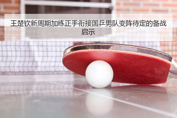 王楚钦新周期加练正手衔接国乒男队变阵待定的备战启示