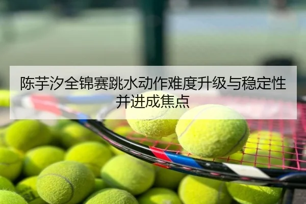 陈芋汐全锦赛跳水动作难度升级与稳定性并进成焦点