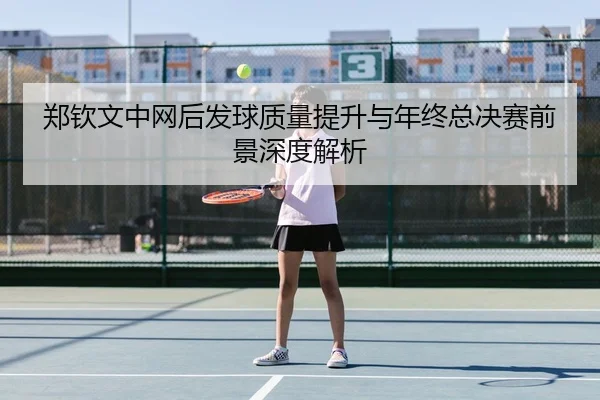 郑钦文中网后发球质量提升与年终总决赛前景深度解析